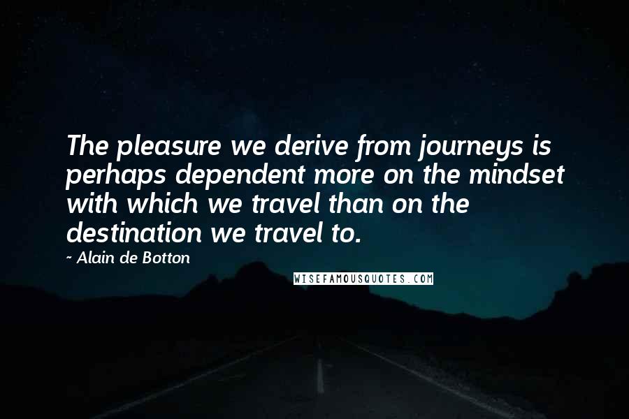 Alain De Botton Quotes: The pleasure we derive from journeys is perhaps dependent more on the mindset with which we travel than on the destination we travel to.