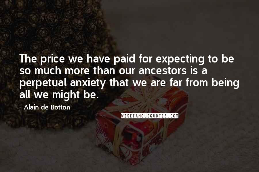 Alain De Botton Quotes: The price we have paid for expecting to be so much more than our ancestors is a perpetual anxiety that we are far from being all we might be.