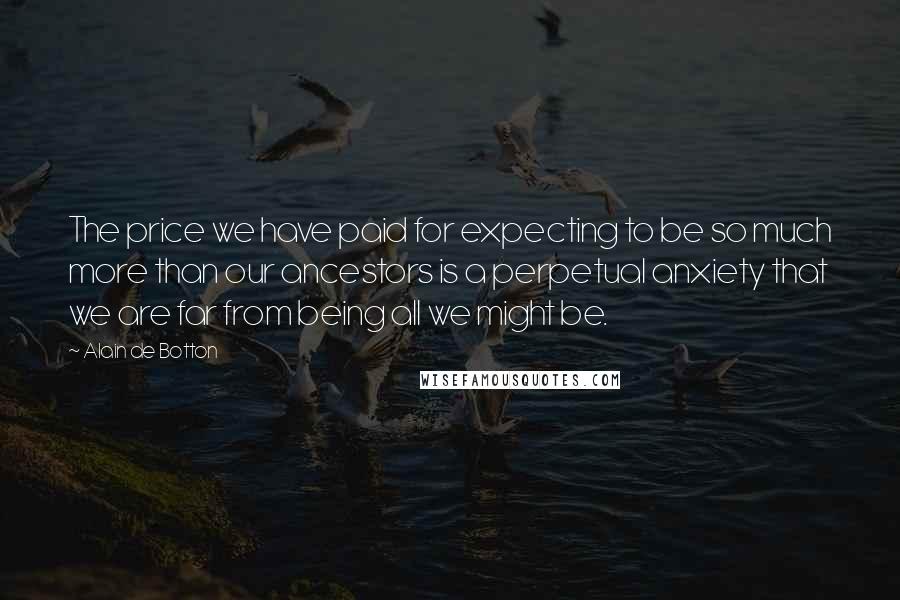 Alain De Botton Quotes: The price we have paid for expecting to be so much more than our ancestors is a perpetual anxiety that we are far from being all we might be.