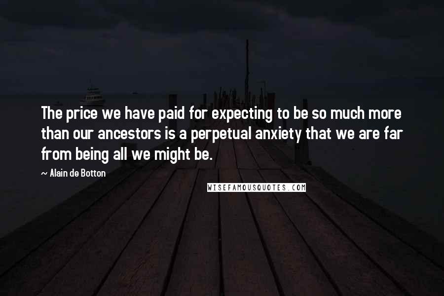 Alain De Botton Quotes: The price we have paid for expecting to be so much more than our ancestors is a perpetual anxiety that we are far from being all we might be.