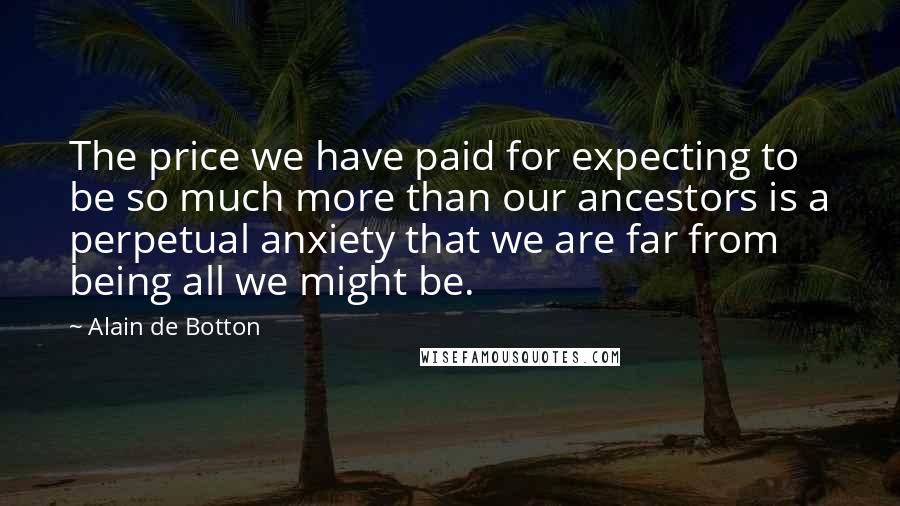 Alain De Botton Quotes: The price we have paid for expecting to be so much more than our ancestors is a perpetual anxiety that we are far from being all we might be.