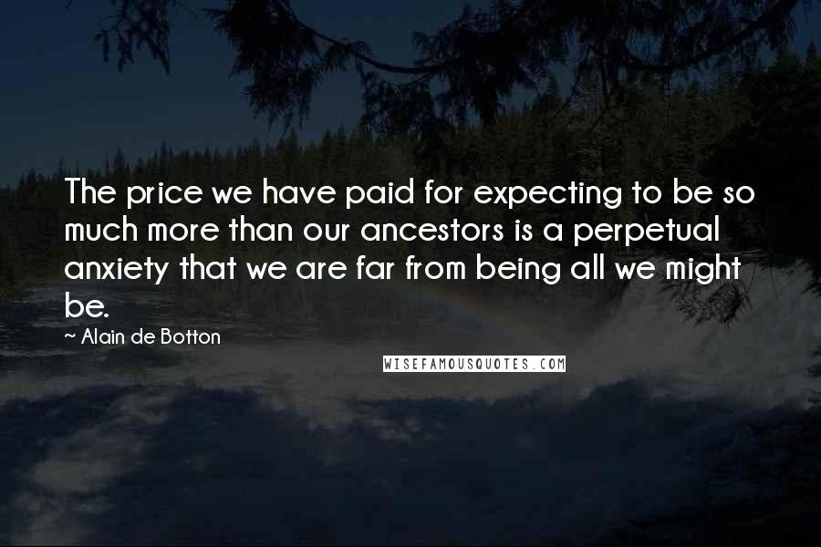 Alain De Botton Quotes: The price we have paid for expecting to be so much more than our ancestors is a perpetual anxiety that we are far from being all we might be.