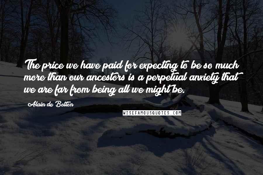 Alain De Botton Quotes: The price we have paid for expecting to be so much more than our ancestors is a perpetual anxiety that we are far from being all we might be.