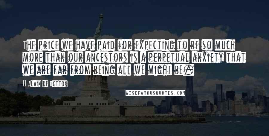 Alain De Botton Quotes: The price we have paid for expecting to be so much more than our ancestors is a perpetual anxiety that we are far from being all we might be.