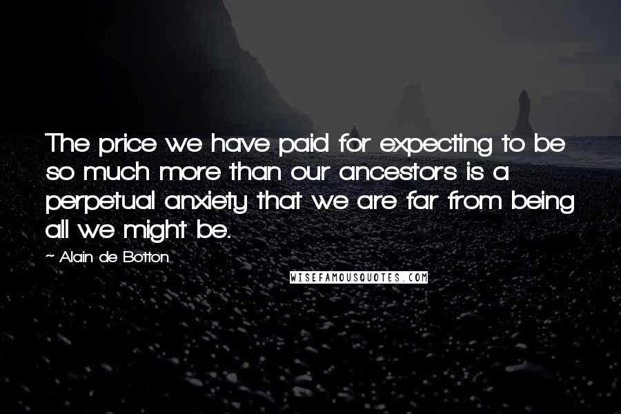 Alain De Botton Quotes: The price we have paid for expecting to be so much more than our ancestors is a perpetual anxiety that we are far from being all we might be.
