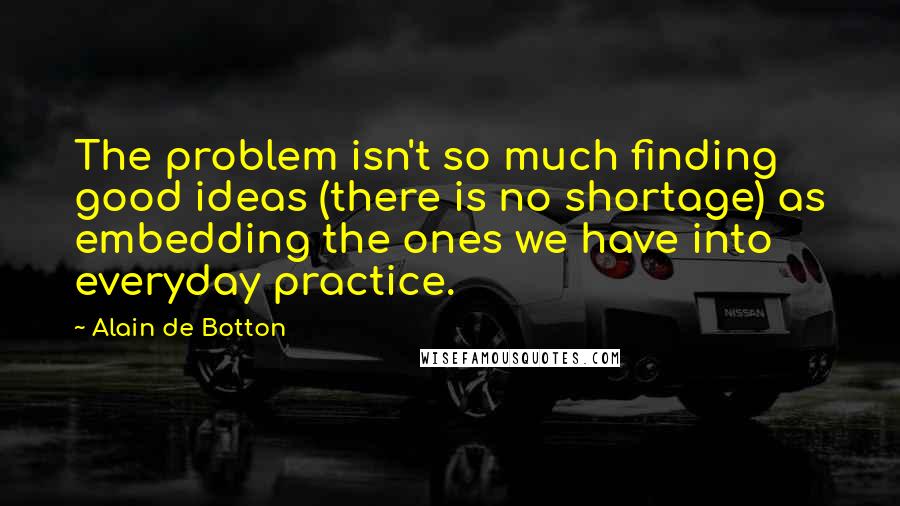 Alain De Botton Quotes: The problem isn't so much finding good ideas (there is no shortage) as embedding the ones we have into everyday practice.