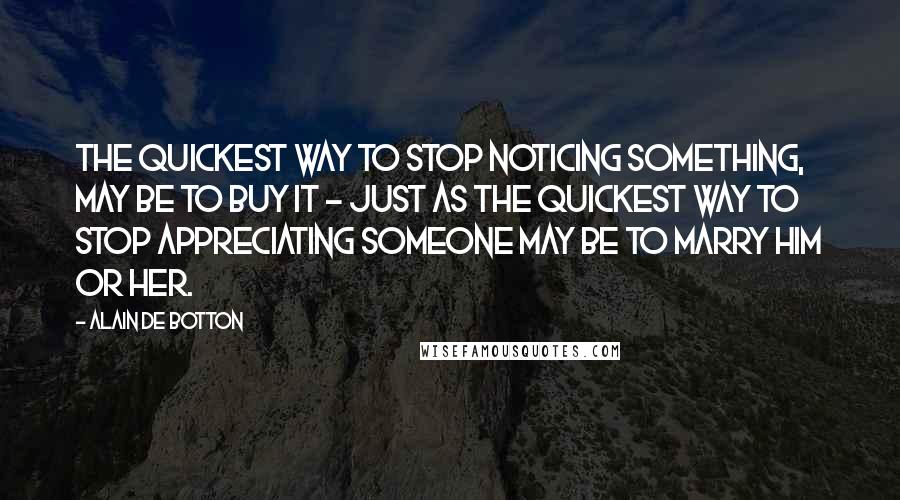 Alain De Botton Quotes: The quickest way to stop noticing something, may be to buy it - just as the quickest way to stop appreciating someone may be to marry him or her.