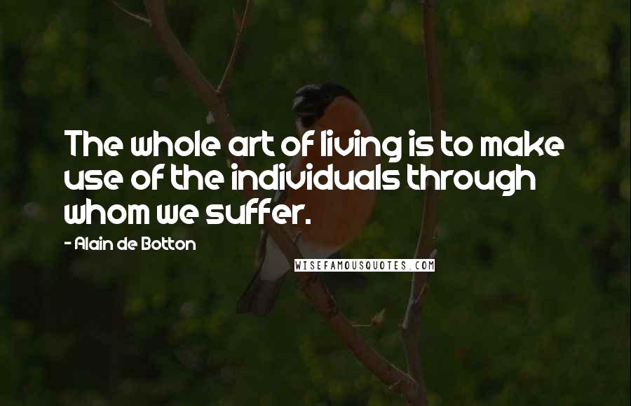 Alain De Botton Quotes: The whole art of living is to make use of the individuals through whom we suffer.