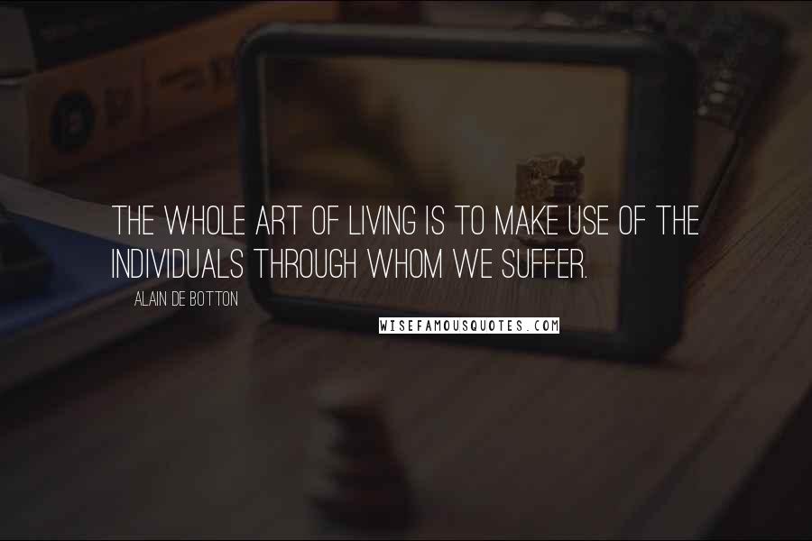 Alain De Botton Quotes: The whole art of living is to make use of the individuals through whom we suffer.