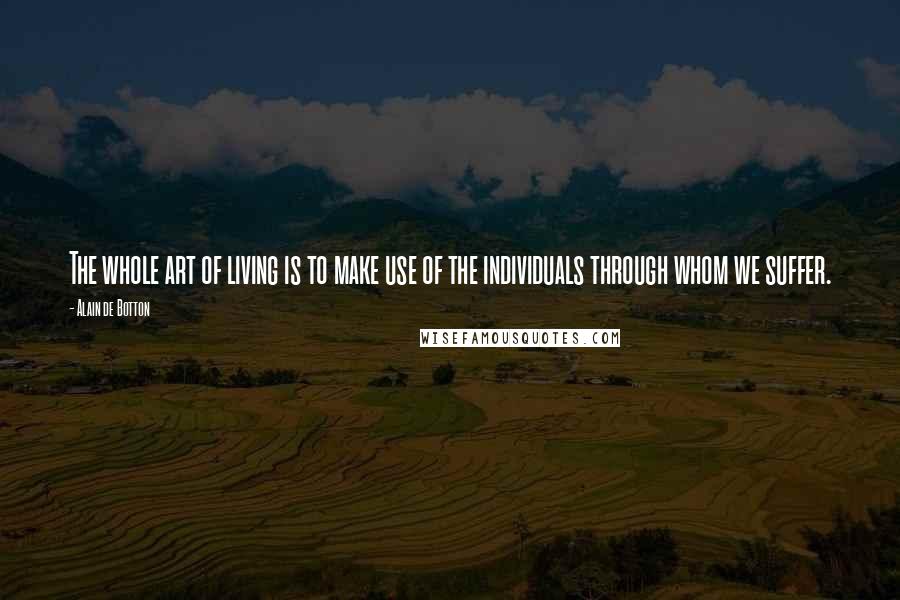 Alain De Botton Quotes: The whole art of living is to make use of the individuals through whom we suffer.