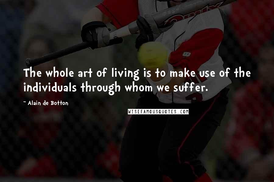 Alain De Botton Quotes: The whole art of living is to make use of the individuals through whom we suffer.