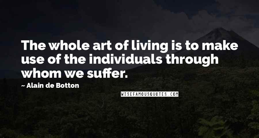 Alain De Botton Quotes: The whole art of living is to make use of the individuals through whom we suffer.