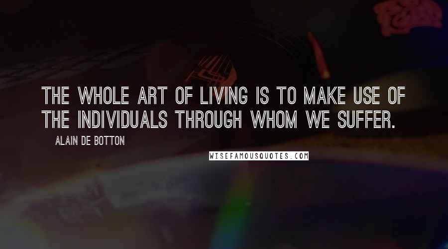 Alain De Botton Quotes: The whole art of living is to make use of the individuals through whom we suffer.
