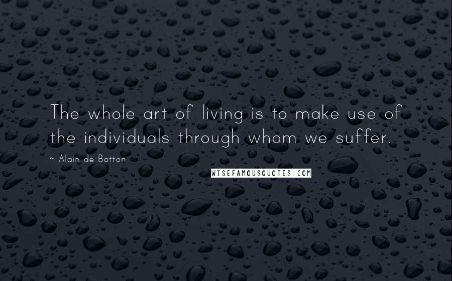 Alain De Botton Quotes: The whole art of living is to make use of the individuals through whom we suffer.