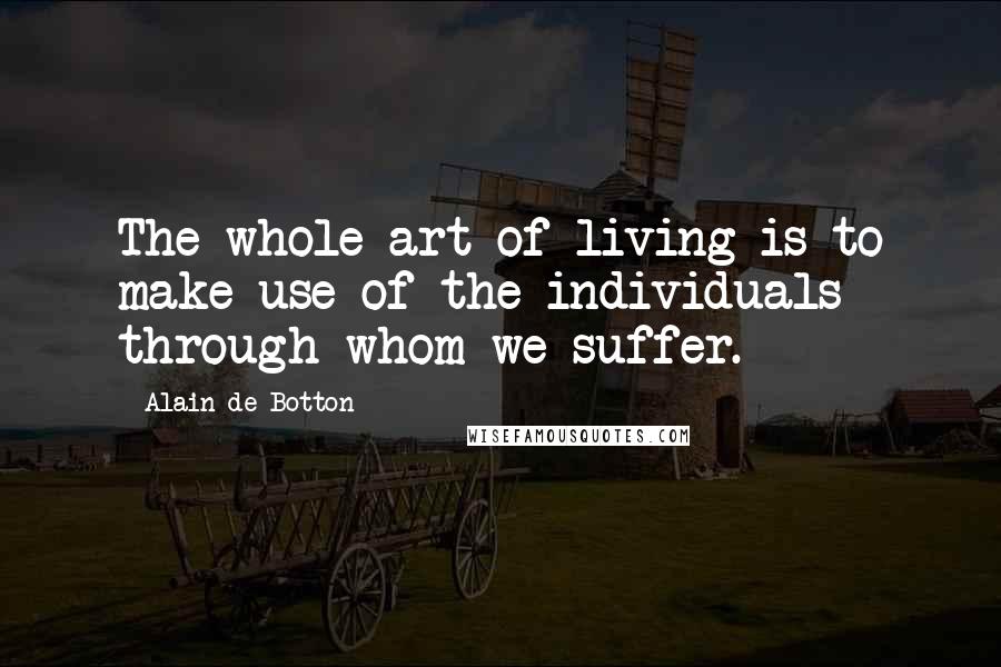 Alain De Botton Quotes: The whole art of living is to make use of the individuals through whom we suffer.