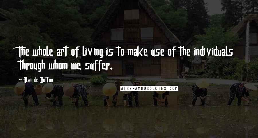 Alain De Botton Quotes: The whole art of living is to make use of the individuals through whom we suffer.