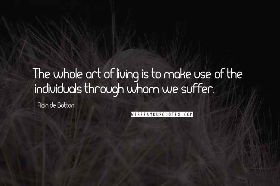 Alain De Botton Quotes: The whole art of living is to make use of the individuals through whom we suffer.