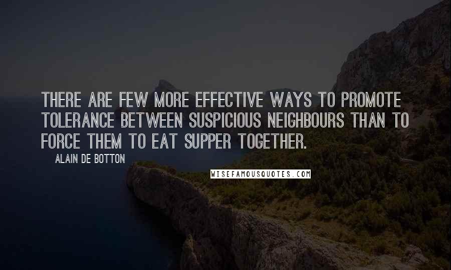 Alain De Botton Quotes: There are few more effective ways to promote tolerance between suspicious neighbours than to force them to eat supper together.