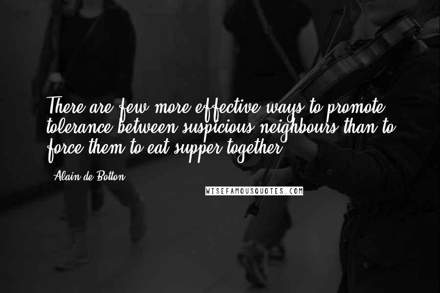 Alain De Botton Quotes: There are few more effective ways to promote tolerance between suspicious neighbours than to force them to eat supper together.