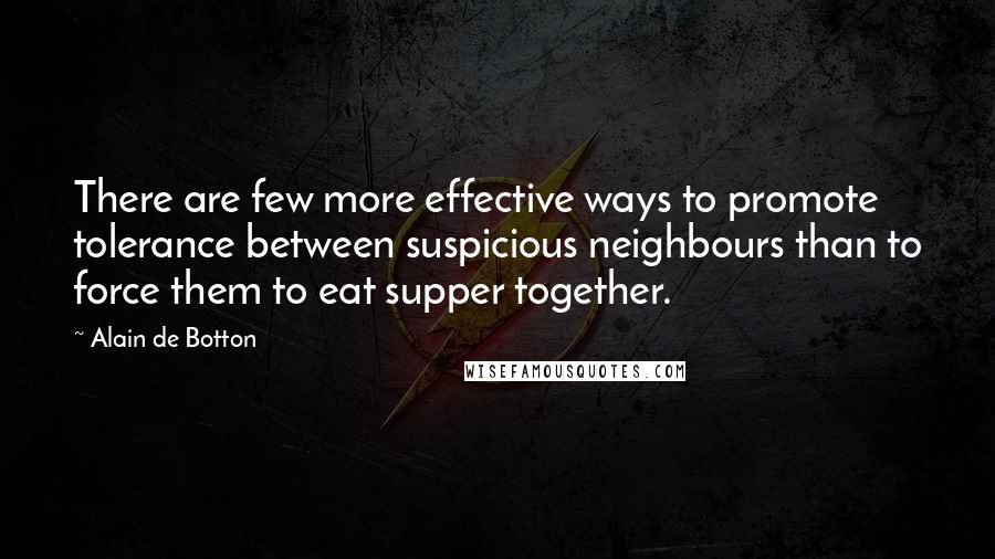 Alain De Botton Quotes: There are few more effective ways to promote tolerance between suspicious neighbours than to force them to eat supper together.