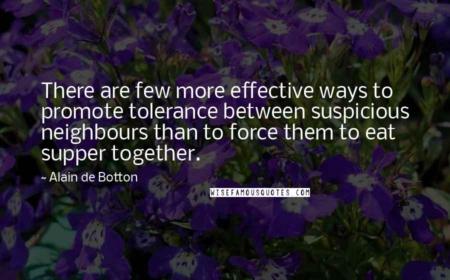 Alain De Botton Quotes: There are few more effective ways to promote tolerance between suspicious neighbours than to force them to eat supper together.