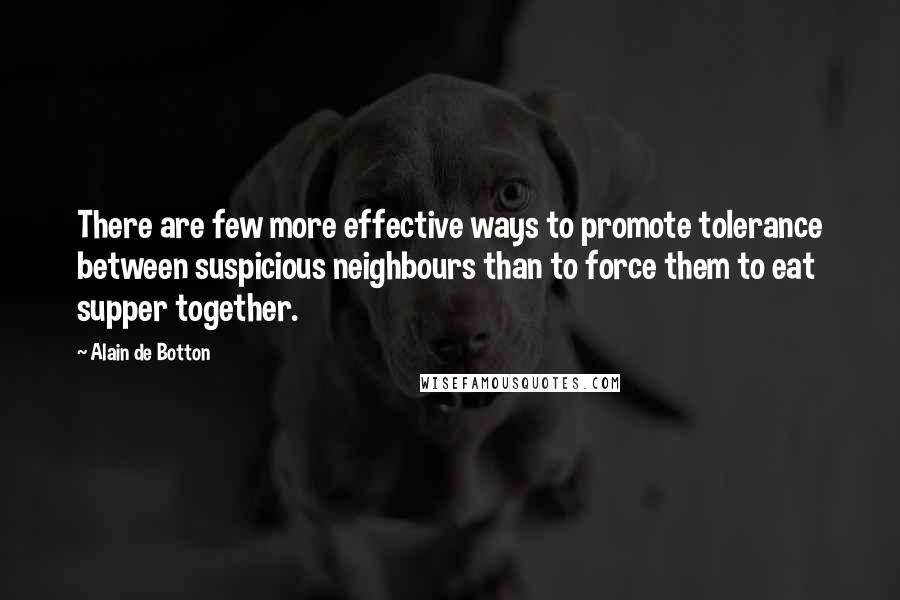 Alain De Botton Quotes: There are few more effective ways to promote tolerance between suspicious neighbours than to force them to eat supper together.