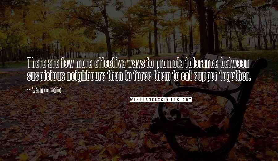 Alain De Botton Quotes: There are few more effective ways to promote tolerance between suspicious neighbours than to force them to eat supper together.