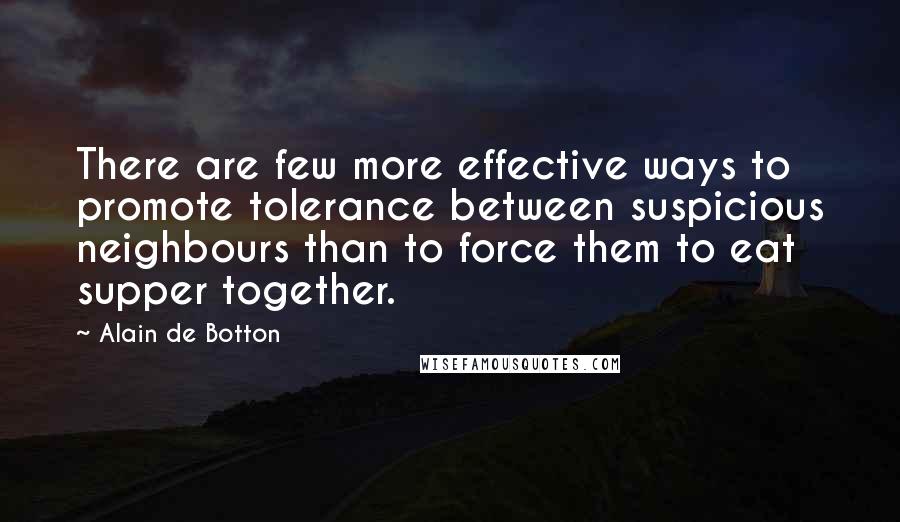 Alain De Botton Quotes: There are few more effective ways to promote tolerance between suspicious neighbours than to force them to eat supper together.