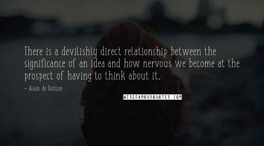 Alain De Botton Quotes: There is a devilishly direct relationship between the significance of an idea and how nervous we become at the prospect of having to think about it.