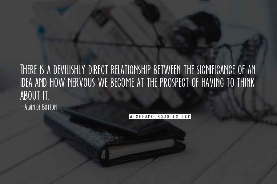 Alain De Botton Quotes: There is a devilishly direct relationship between the significance of an idea and how nervous we become at the prospect of having to think about it.