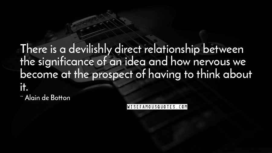 Alain De Botton Quotes: There is a devilishly direct relationship between the significance of an idea and how nervous we become at the prospect of having to think about it.