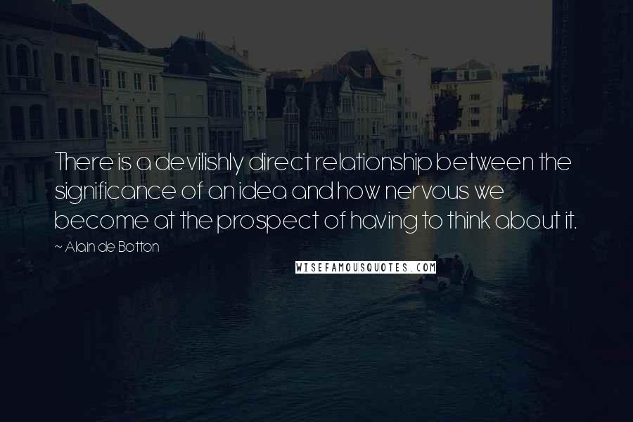Alain De Botton Quotes: There is a devilishly direct relationship between the significance of an idea and how nervous we become at the prospect of having to think about it.