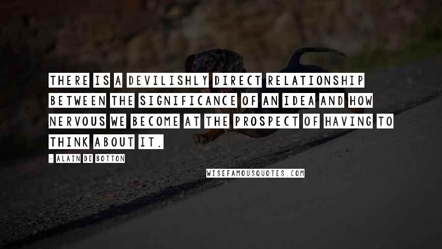 Alain De Botton Quotes: There is a devilishly direct relationship between the significance of an idea and how nervous we become at the prospect of having to think about it.