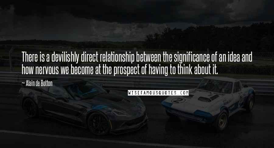 Alain De Botton Quotes: There is a devilishly direct relationship between the significance of an idea and how nervous we become at the prospect of having to think about it.