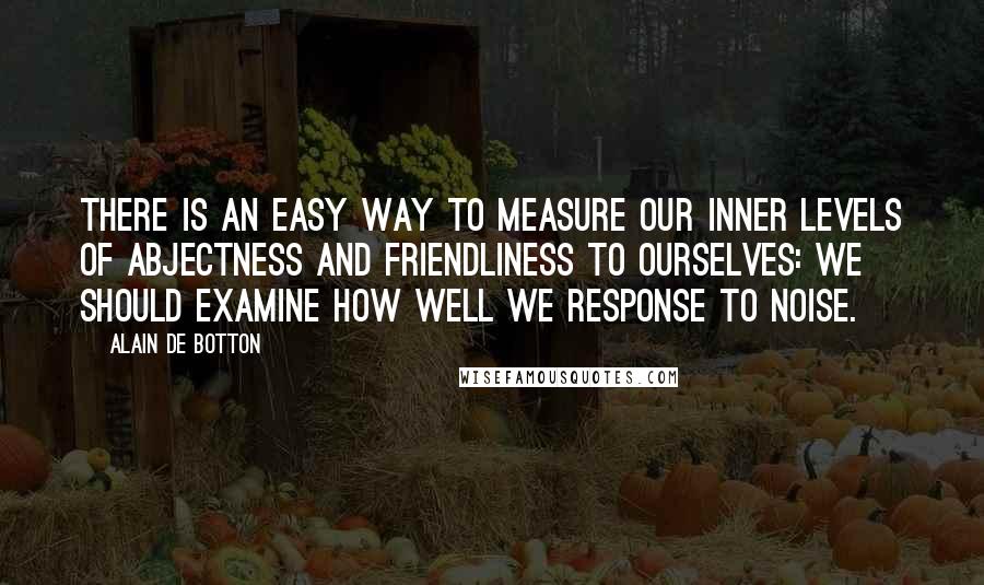 Alain De Botton Quotes: There is an easy way to measure our inner levels of abjectness and friendliness to ourselves: we should examine how well we response to noise.