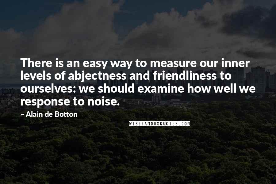 Alain De Botton Quotes: There is an easy way to measure our inner levels of abjectness and friendliness to ourselves: we should examine how well we response to noise.