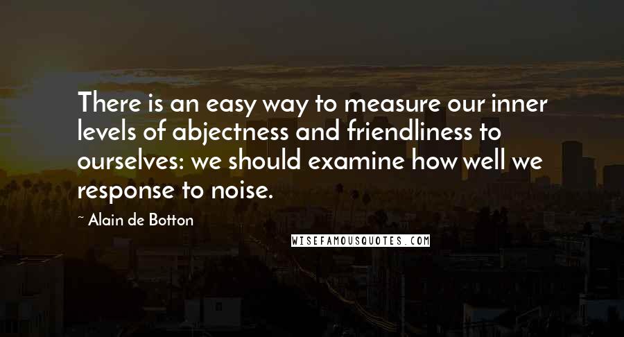 Alain De Botton Quotes: There is an easy way to measure our inner levels of abjectness and friendliness to ourselves: we should examine how well we response to noise.