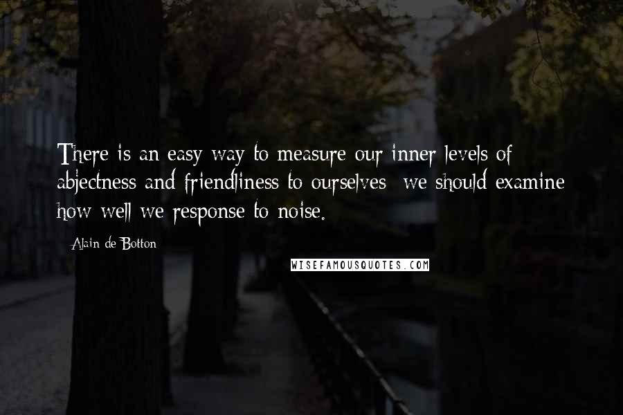 Alain De Botton Quotes: There is an easy way to measure our inner levels of abjectness and friendliness to ourselves: we should examine how well we response to noise.