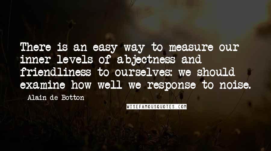 Alain De Botton Quotes: There is an easy way to measure our inner levels of abjectness and friendliness to ourselves: we should examine how well we response to noise.