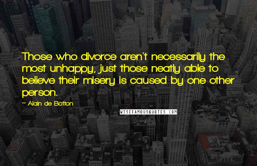 Alain De Botton Quotes: Those who divorce aren't necessarily the most unhappy, just those neatly able to believe their misery is caused by one other person.