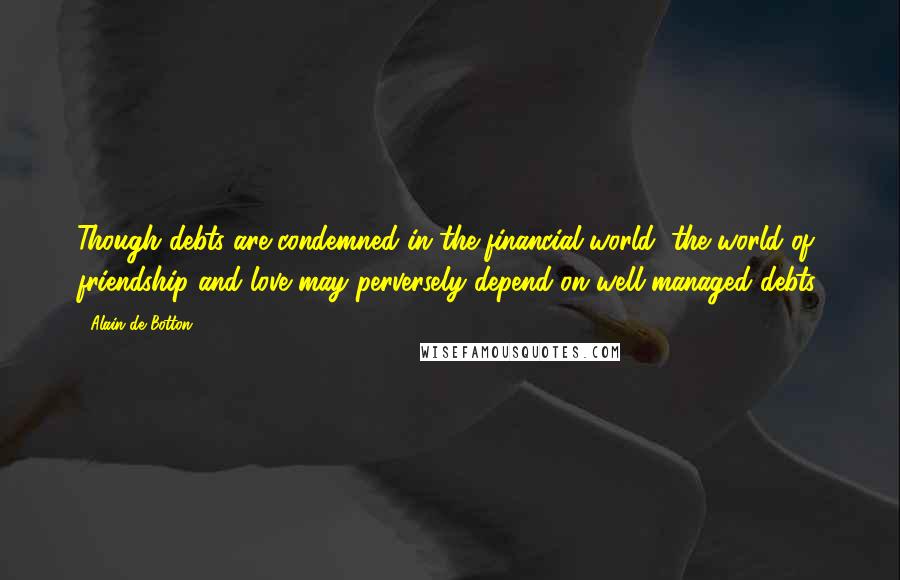 Alain De Botton Quotes: Though debts are condemned in the financial world, the world of friendship and love may perversely depend on well-managed debts.