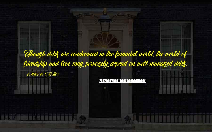 Alain De Botton Quotes: Though debts are condemned in the financial world, the world of friendship and love may perversely depend on well-managed debts.