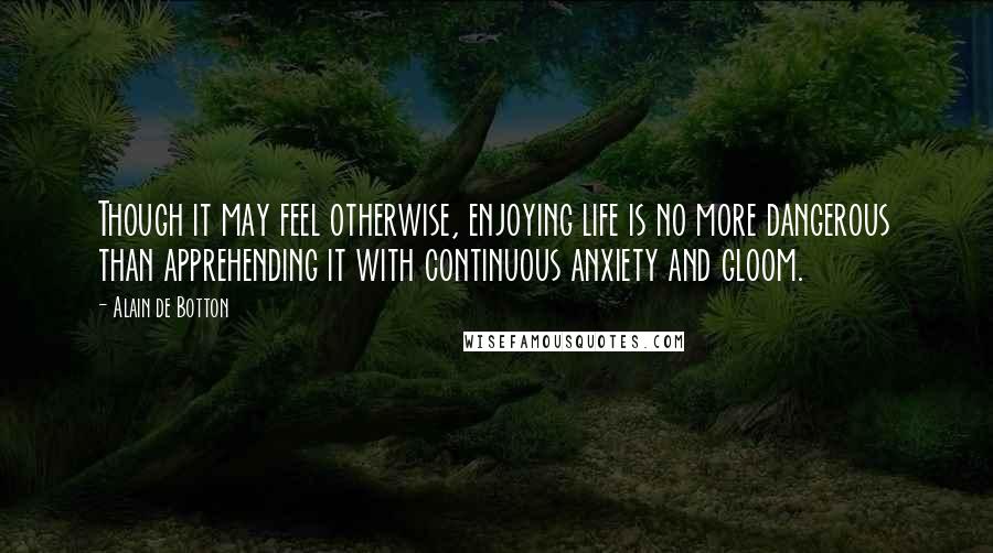 Alain De Botton Quotes: Though it may feel otherwise, enjoying life is no more dangerous than apprehending it with continuous anxiety and gloom.