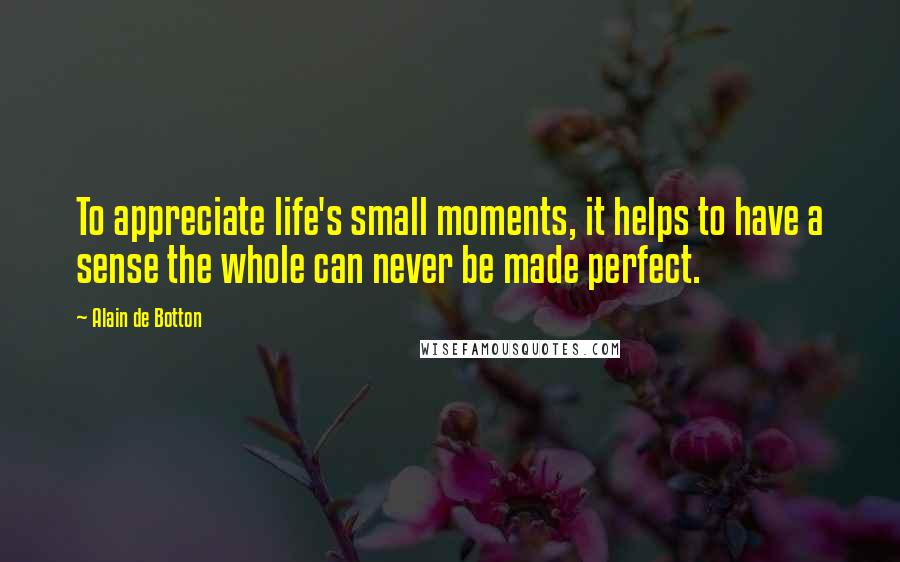 Alain De Botton Quotes: To appreciate life's small moments, it helps to have a sense the whole can never be made perfect.