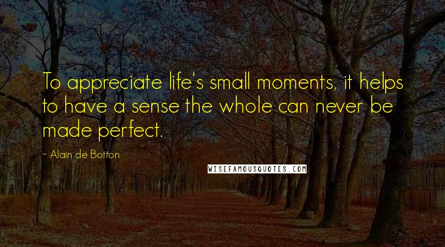 Alain De Botton Quotes: To appreciate life's small moments, it helps to have a sense the whole can never be made perfect.