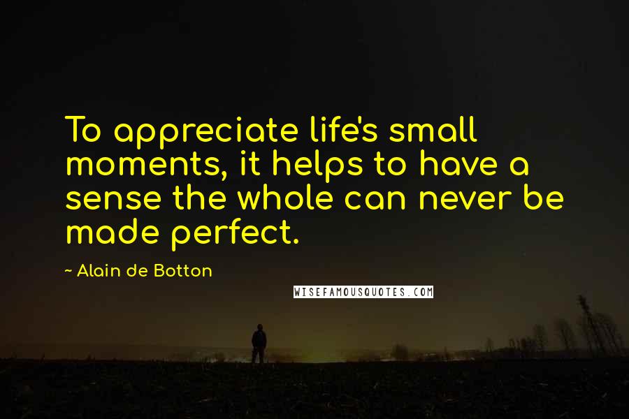 Alain De Botton Quotes: To appreciate life's small moments, it helps to have a sense the whole can never be made perfect.