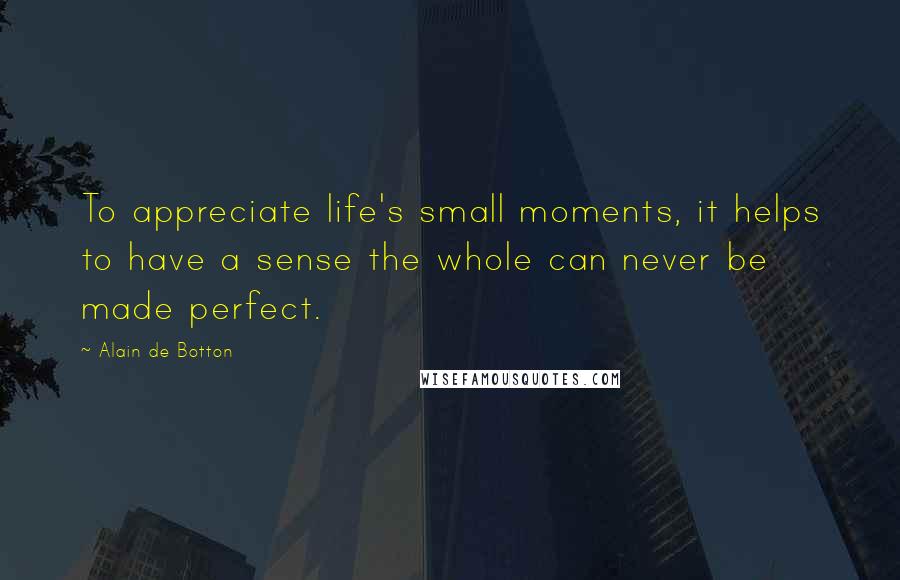 Alain De Botton Quotes: To appreciate life's small moments, it helps to have a sense the whole can never be made perfect.