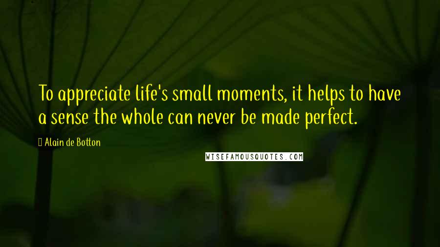 Alain De Botton Quotes: To appreciate life's small moments, it helps to have a sense the whole can never be made perfect.