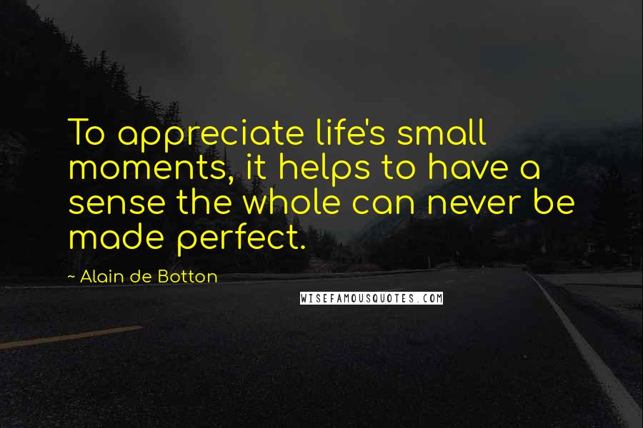 Alain De Botton Quotes: To appreciate life's small moments, it helps to have a sense the whole can never be made perfect.