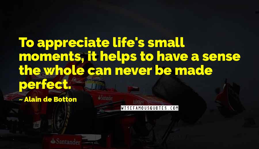 Alain De Botton Quotes: To appreciate life's small moments, it helps to have a sense the whole can never be made perfect.